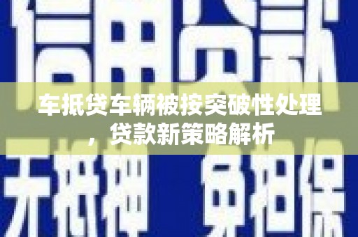 蕉岭车抵贷车辆被按突破性处理，贷款新策略解析