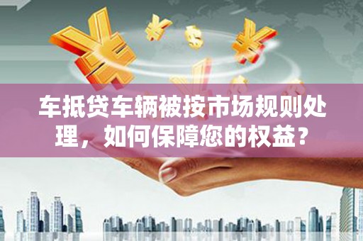 闻喜车抵贷车辆被按市场规则处理，如何保障您的权益？